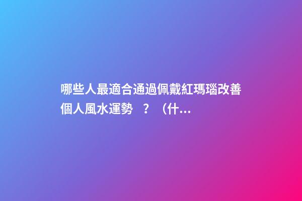 哪些人最適合通過佩戴紅瑪瑙改善個人風水運勢？（什么人適合佩戴紅瑪瑙）